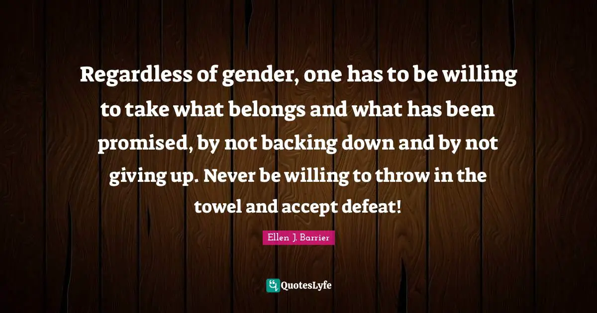 Regardless of gender, one has to be willing to take what belongs and what has been promised, by not backing down and by not giving up. Never be willing to throw in the towel and accept defeat!