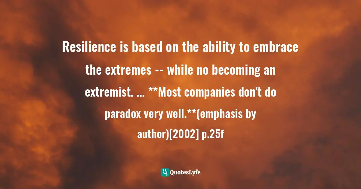 Resilience is based on the ability to embrace the extremes -- while no becoming an extremist. ... **Most companies don't do paradox very well.**(emphasis by author)[2002] p.25f