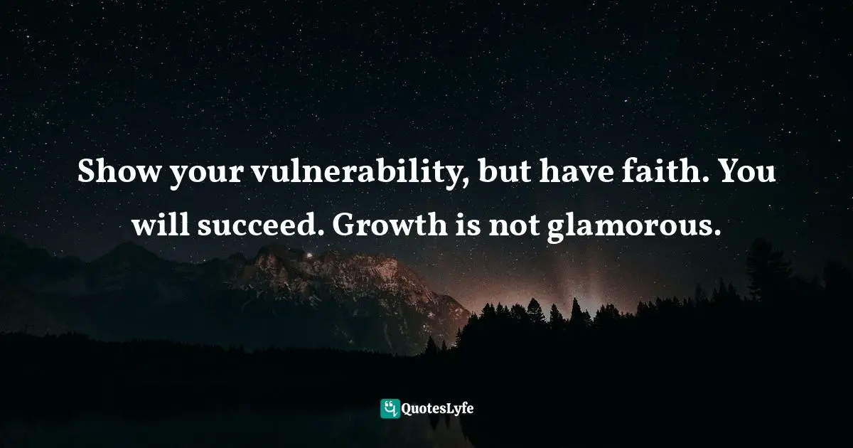 Show your vulnerability, but have faith. You will succeed. Growth is not glamorous.