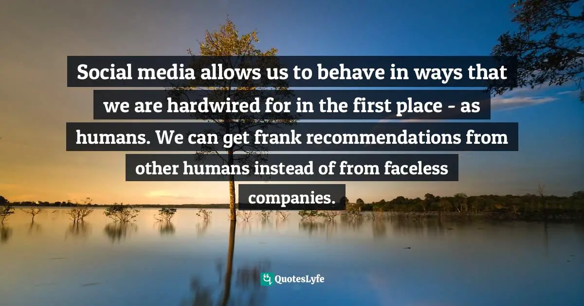 Social media allows us to behave in ways that we are hardwired for in the first place - as humans. We can get frank recommendations from other humans instead of from faceless companies.
