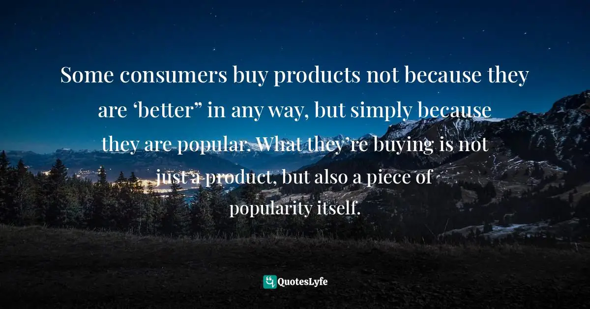 Some consumers buy products not because they are ‘better” in any way, but simply because they are popular. What they’re buying is not just a product, but also a piece of popularity itself.