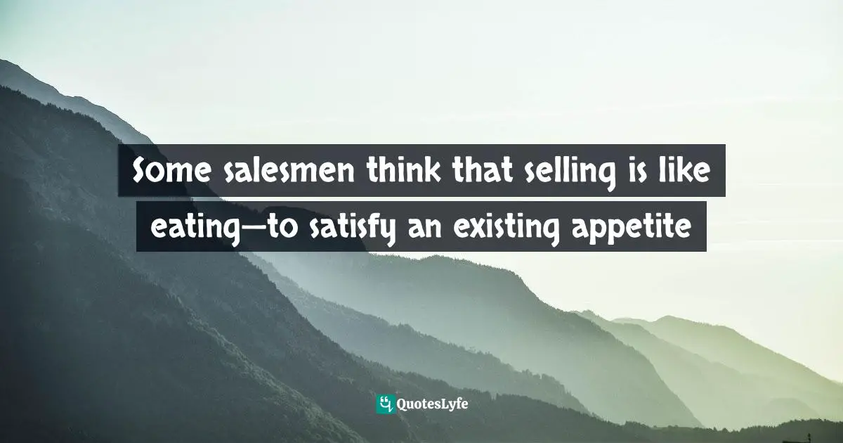 Some salesmen think that selling is like eating—to satisfy an existing appetite