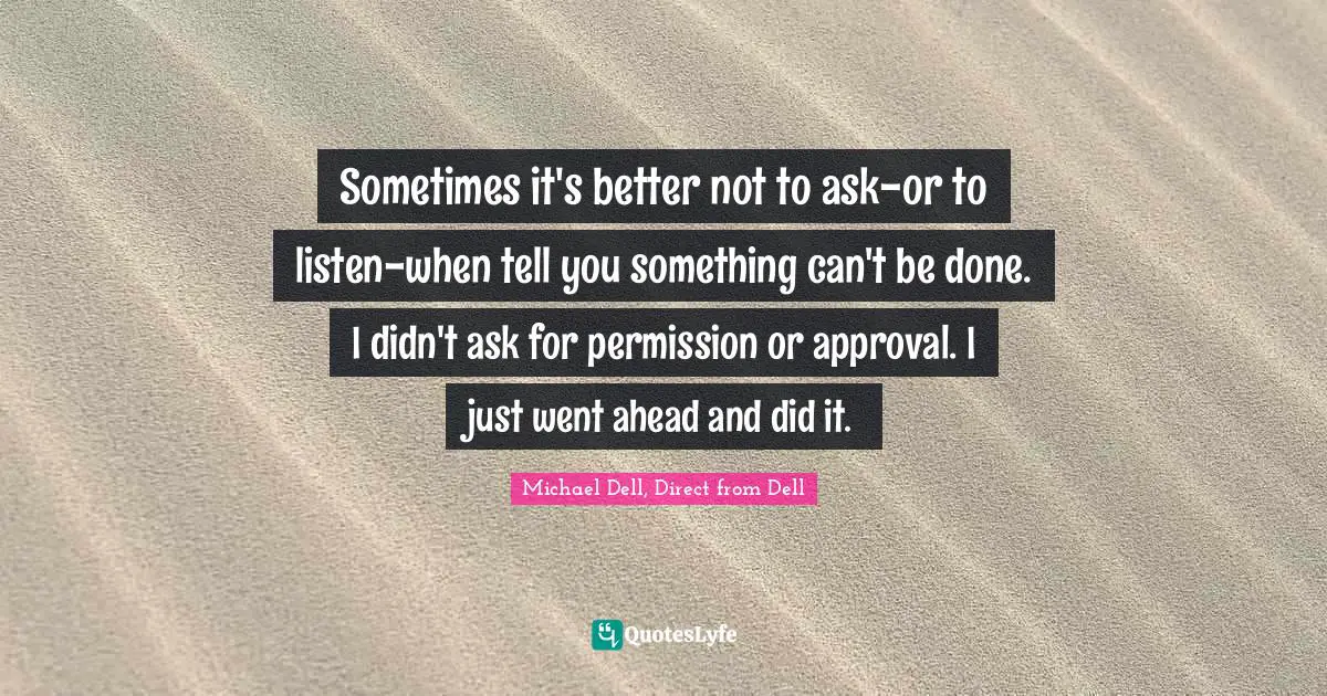 Michael Dell Quotes: "Sometimes it's better not to ask-or to listen-when tell you something can't be done. I didn't ask for permission or approval. I just went ahead and did it."
