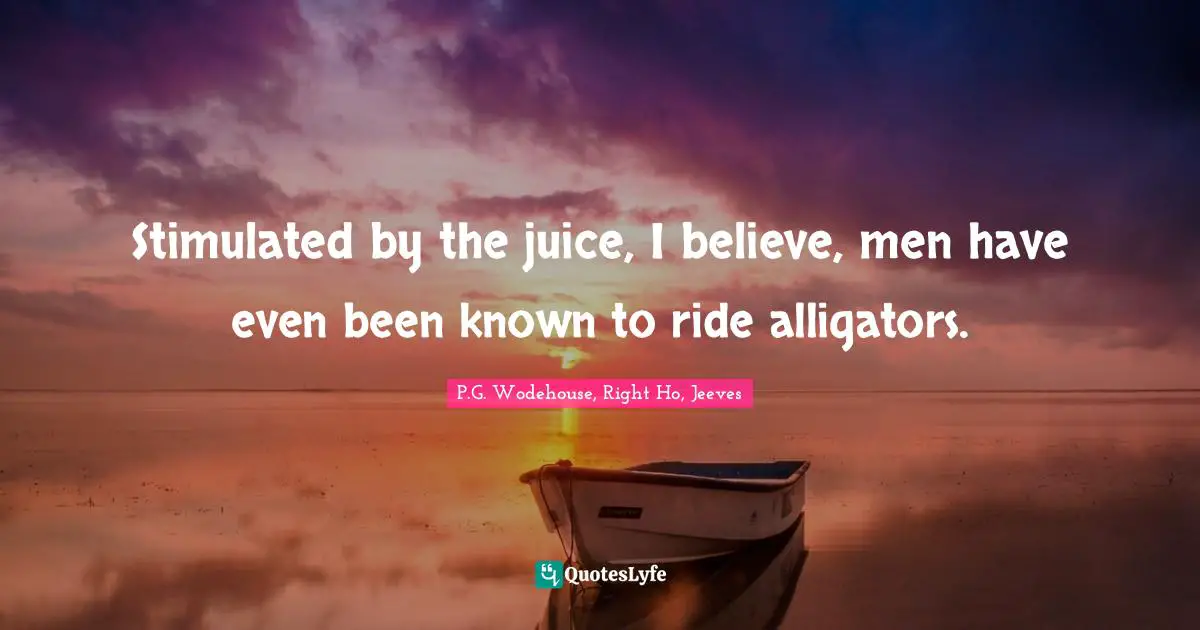 P.G. Wodehouse, Right Ho, Jeeves Quotes: Stimulated by the juice, I believe, men have even been known to ride alligators.