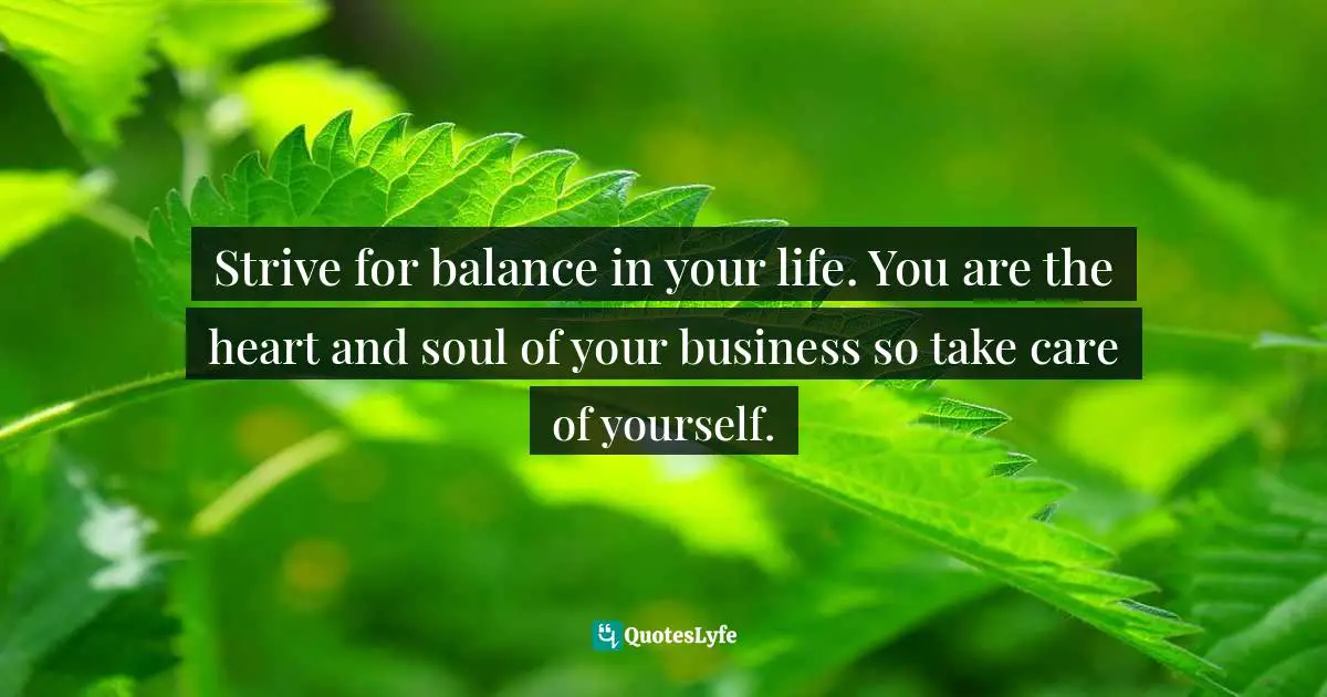 Strive for balance in your life. You are the heart and soul of your business so take care of yourself.