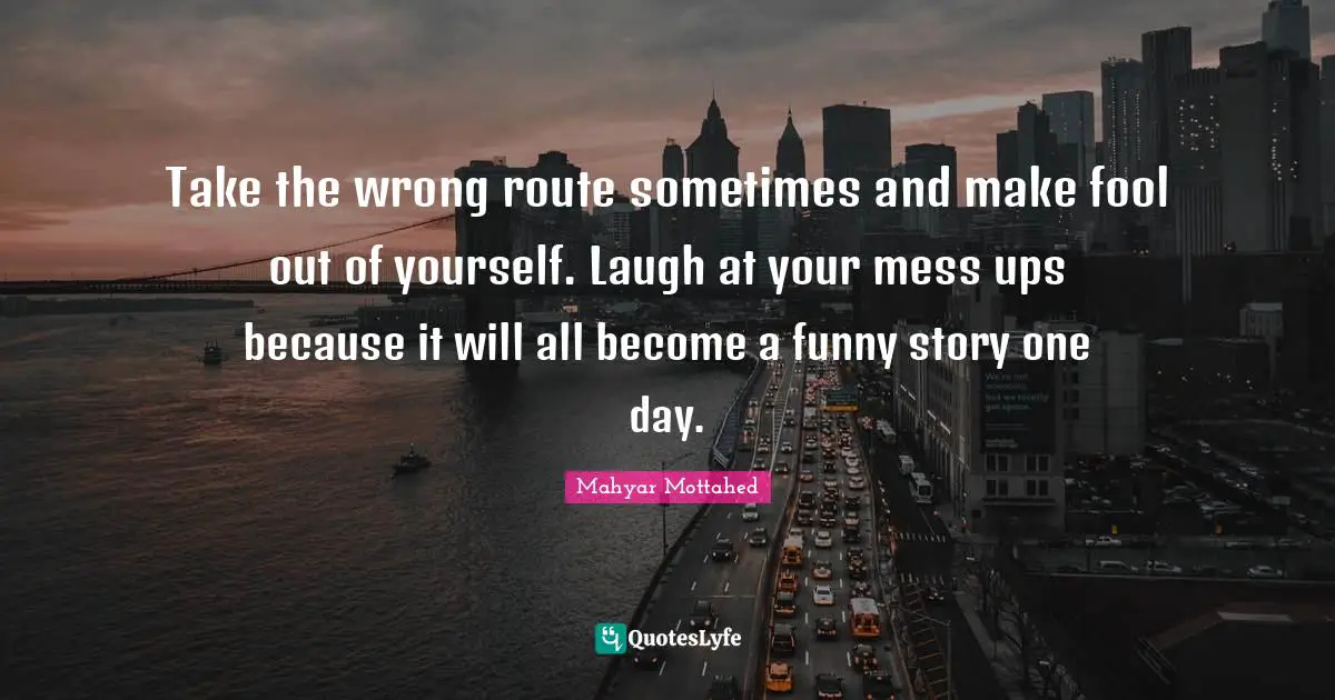 Take the wrong route sometimes and make fool out of yourself. Laugh at your mess ups because it will all become a funny story one day.