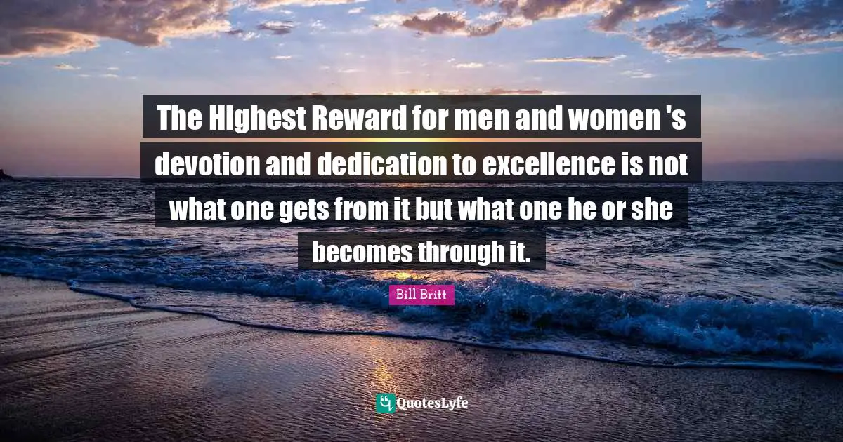 The Highest Reward for men and women 's devotion and dedication to excellence is not what one gets from it but what one he or she becomes through it.