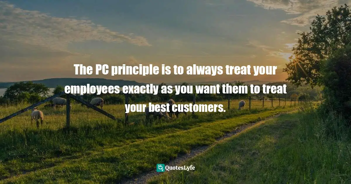 Tip Quotes: "The PC principle is to always treat your employees exactly as you want them to treat your best customers."