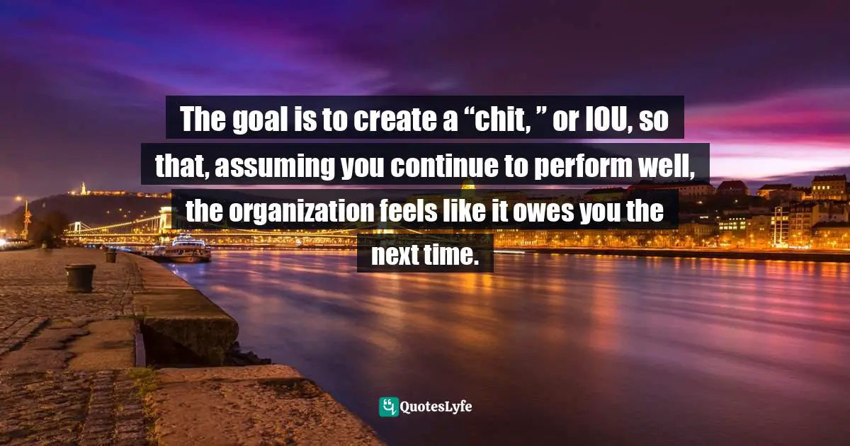 The goal is to create a “chit, ” or IOU, so that, assuming you continue to perform well, the organization feels like it owes you the next time.