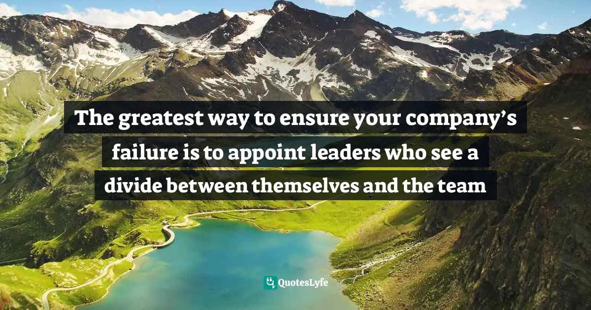 How We Will Act. Quotes: "The greatest way to ensure your company’s failure is to appoint leaders who see a divide between themselves and the team"