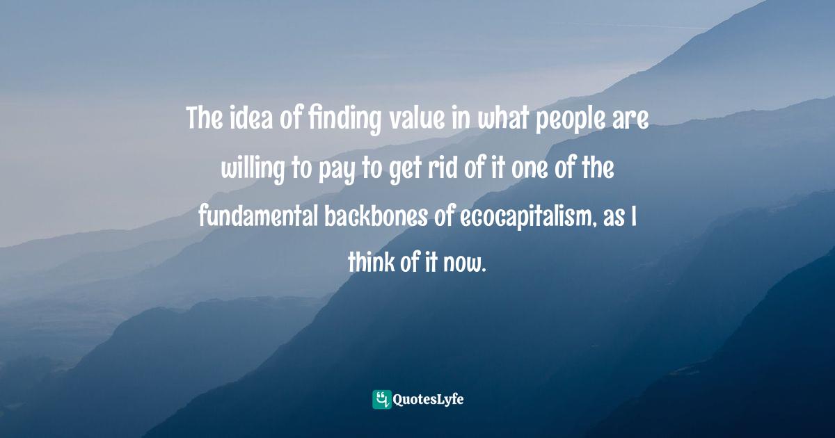 The idea of finding value in what people are willing to pay to get rid of it one of the fundamental backbones of ecocapitalism, as I think of it now.