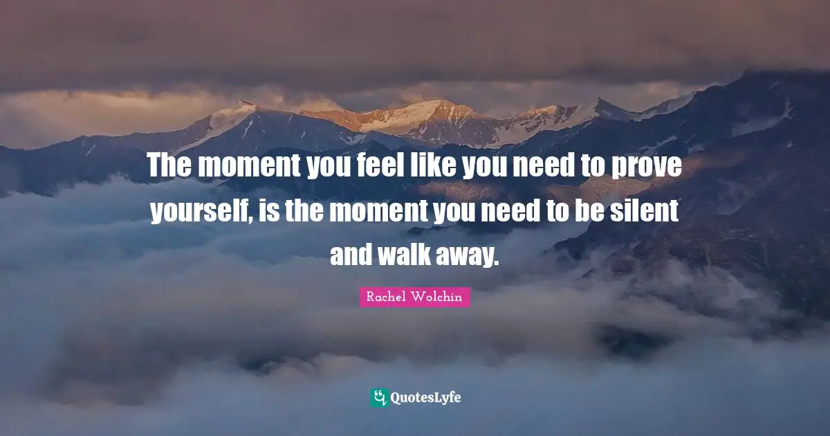 The moment you feel like you need to prove yourself, is the moment you need to be silent and walk away.