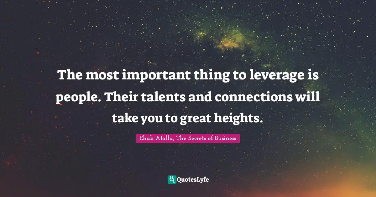 The most important thing to leverage is people. Their talents and connections will take you to great heights.
