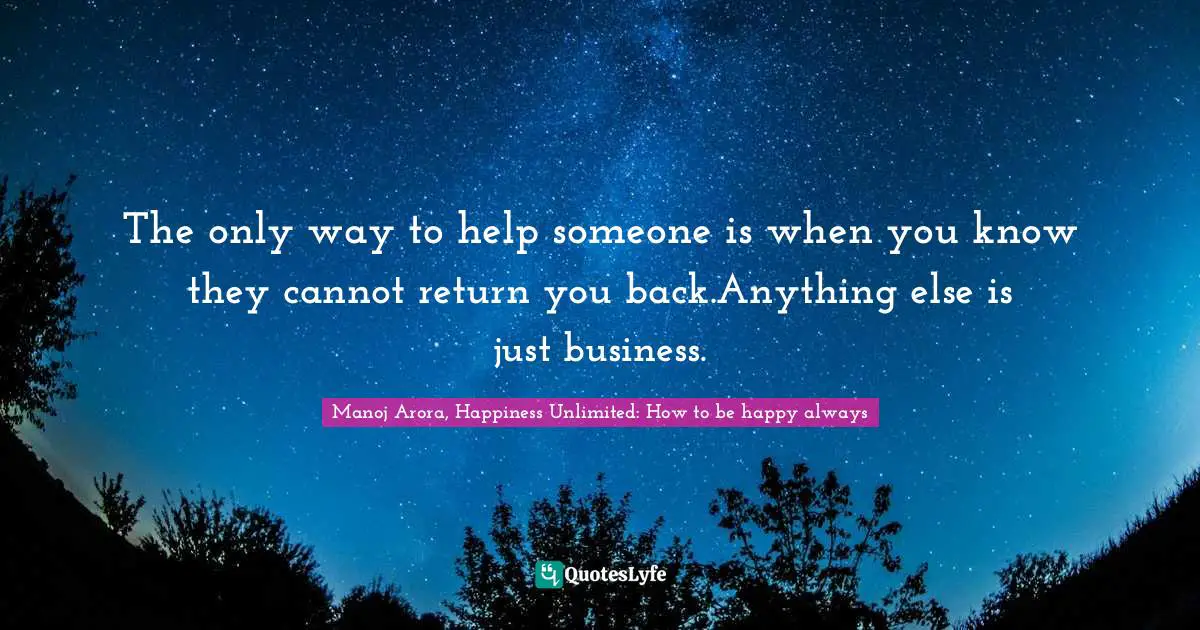 Manoj Arora, Happiness Unlimited: How to be happy always Quotes: The only way to help someone is when you know they cannot return you back.Anything else is just business.