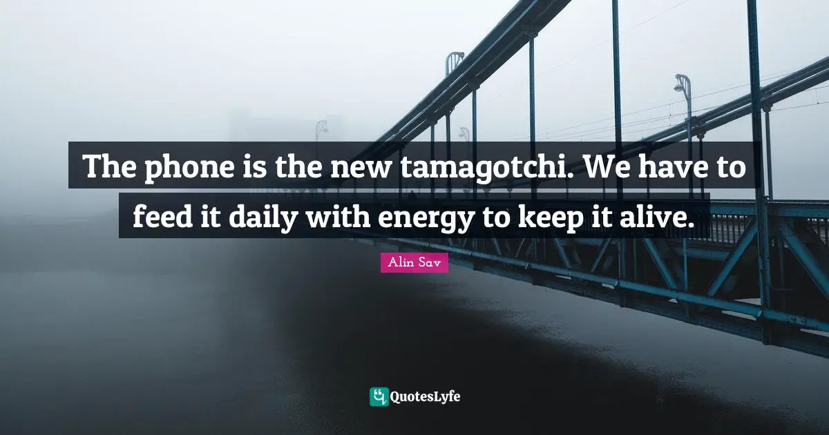The phone is the new tamagotchi. We have to feed it daily with energy to keep it alive.