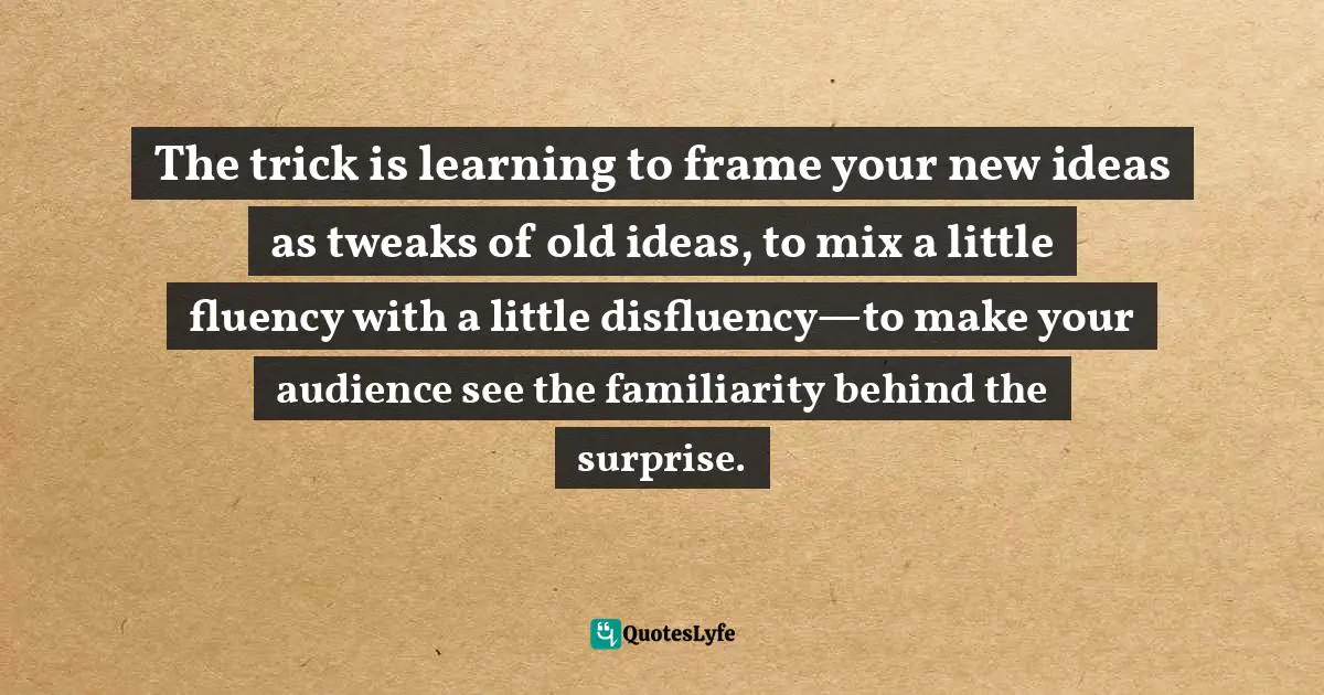 The trick is learning to frame your new ideas as tweaks of old ideas, to mix a little fluency with a little disfluency—to make your audience see the familiarity behind the surprise.