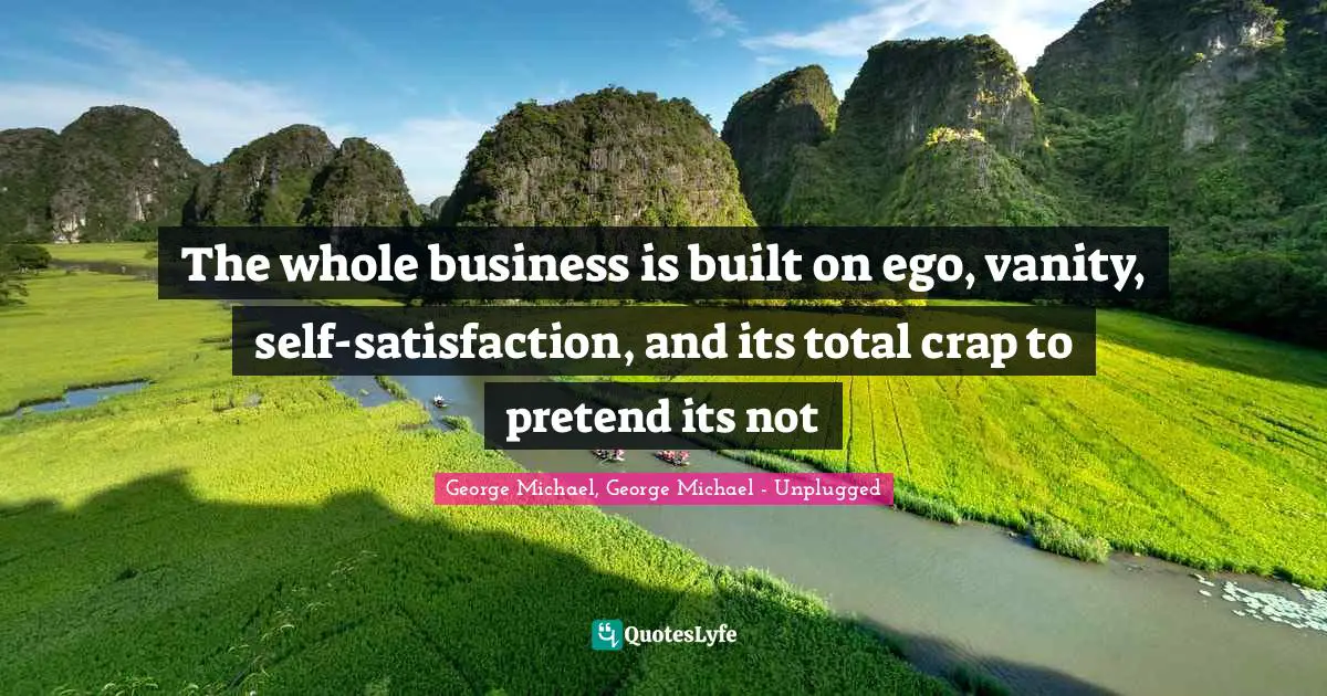 The whole business is built on ego, vanity, self-satisfaction, and its total crap to pretend its not