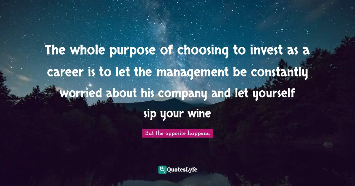 The whole purpose of choosing to invest as a career is to let the management be constantly worried about his company and let yourself sip your wine