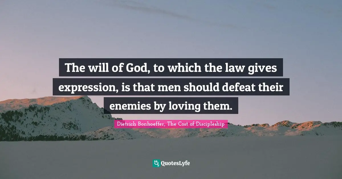 Dietrich Bonhoeffer, The Cost of Discipleship Quotes: The will of God, to which the law gives expression, is that men should defeat their enemies by loving them.