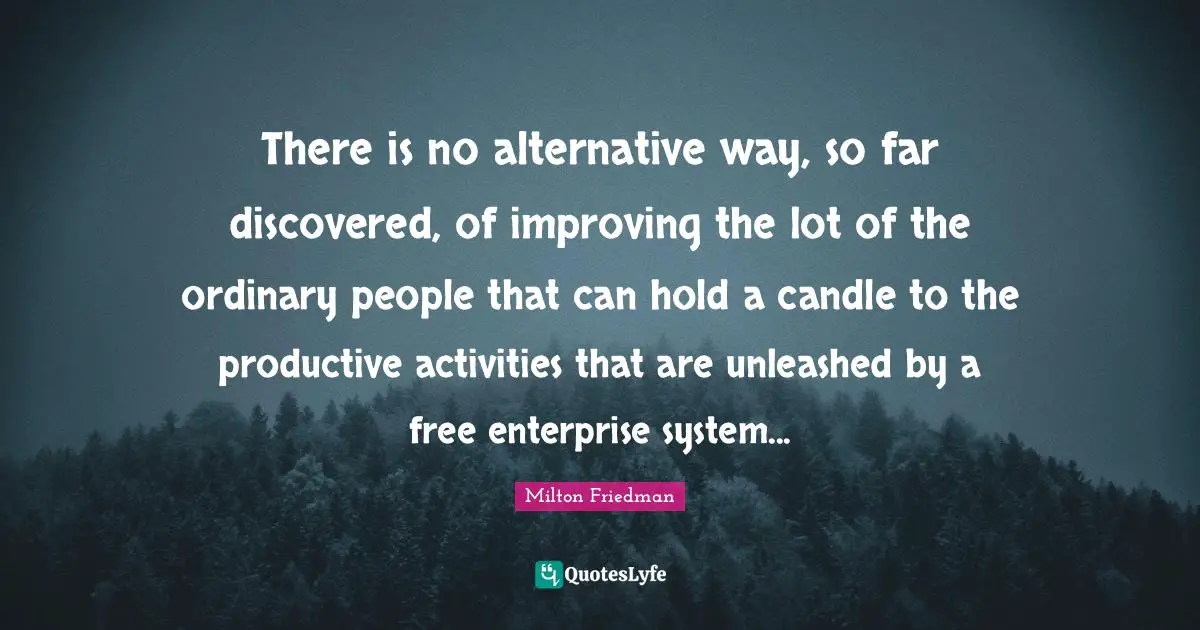 There is no alternative way, so far discovered, of improving the lot of the ordinary people that can hold a candle to the productive activities that are unleashed by a free enterprise system...