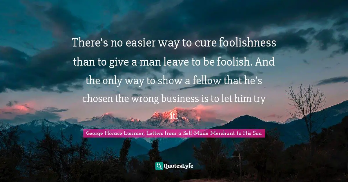 There’s no easier way to cure foolishness than to give a man leave to be foolish. And the only way to show a fellow that he’s chosen the wrong business is to let him try it.