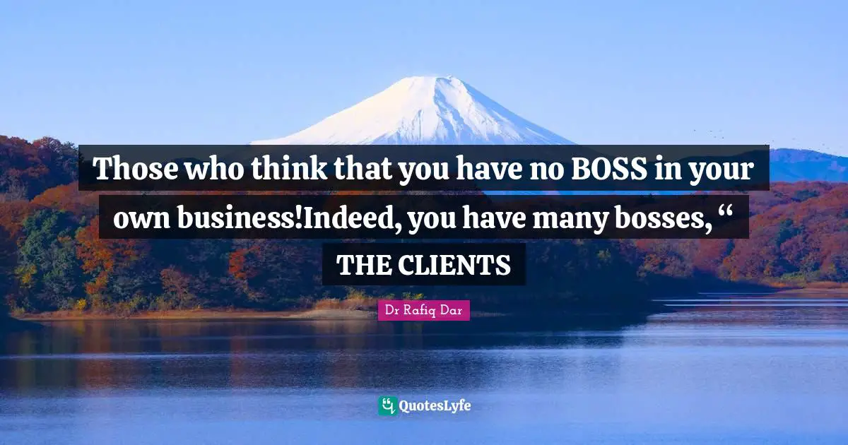 Those who think that you have no BOSS in your own business!Indeed, you have many bosses, “ THE CLIENTS