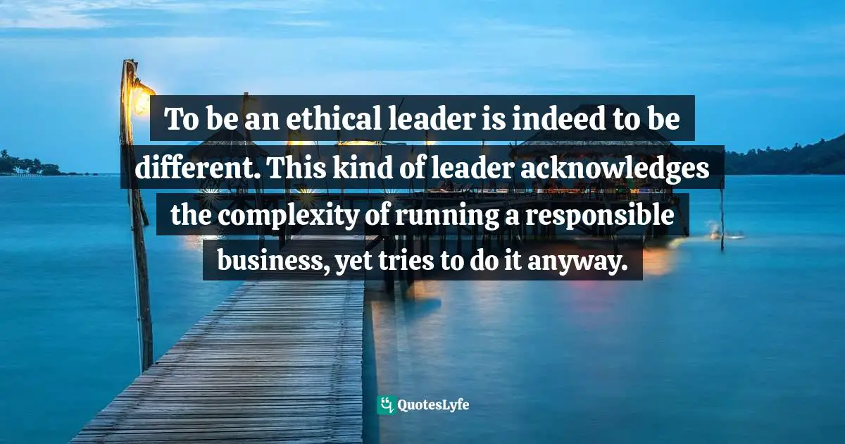 Ethical Quotes: "To be an ethical leader is indeed to be different. This kind of leader acknowledges the complexity of running a responsible business, yet tries to do it anyway."
