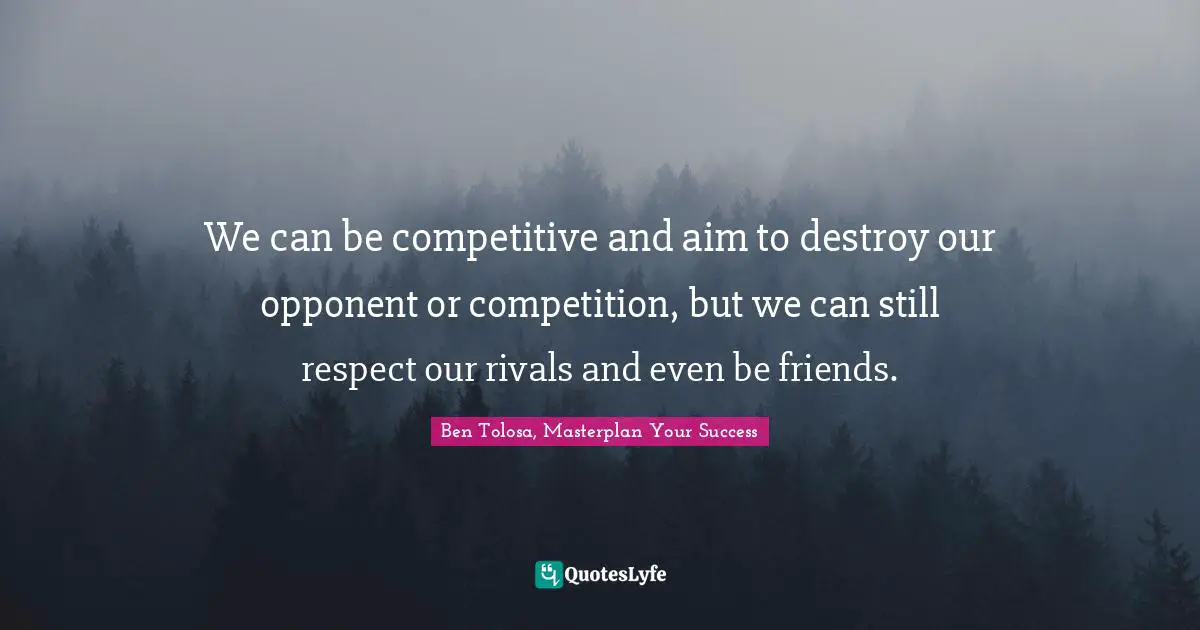 We can be competitive and aim to destroy our opponent or competition, but we can still respect our rivals and even be friends.