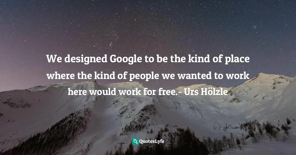 We designed Google to be the kind of place where the kind of people we wanted to work here would work for free.- Urs Hölzle