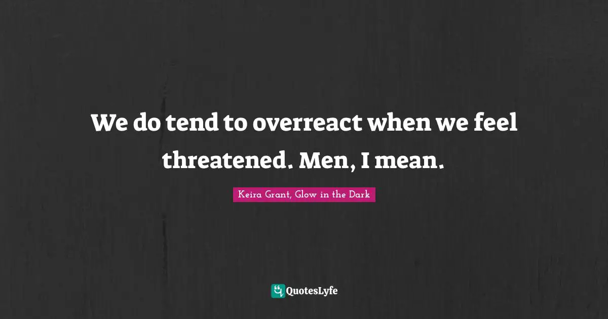 We do tend to overreact when we feel threatened. Men, I mean.