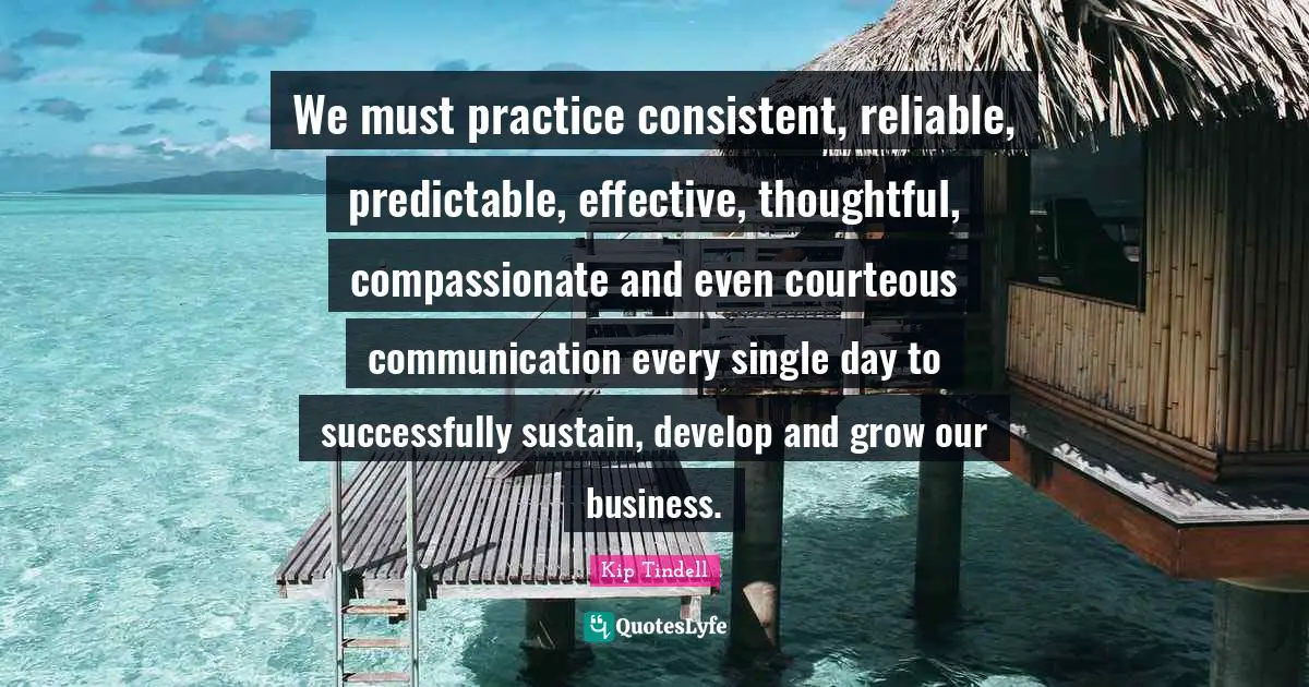 We must practice consistent, reliable, predictable, effective, thoughtful, compassionate and even courteous communication every single day to successfully sustain, develop and grow our business.