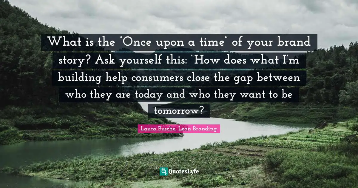 What is the “Once upon a time” of your brand story? Ask yourself this: “How does what I’m building help consumers close the gap between who they are today and who they want to be tomorrow?