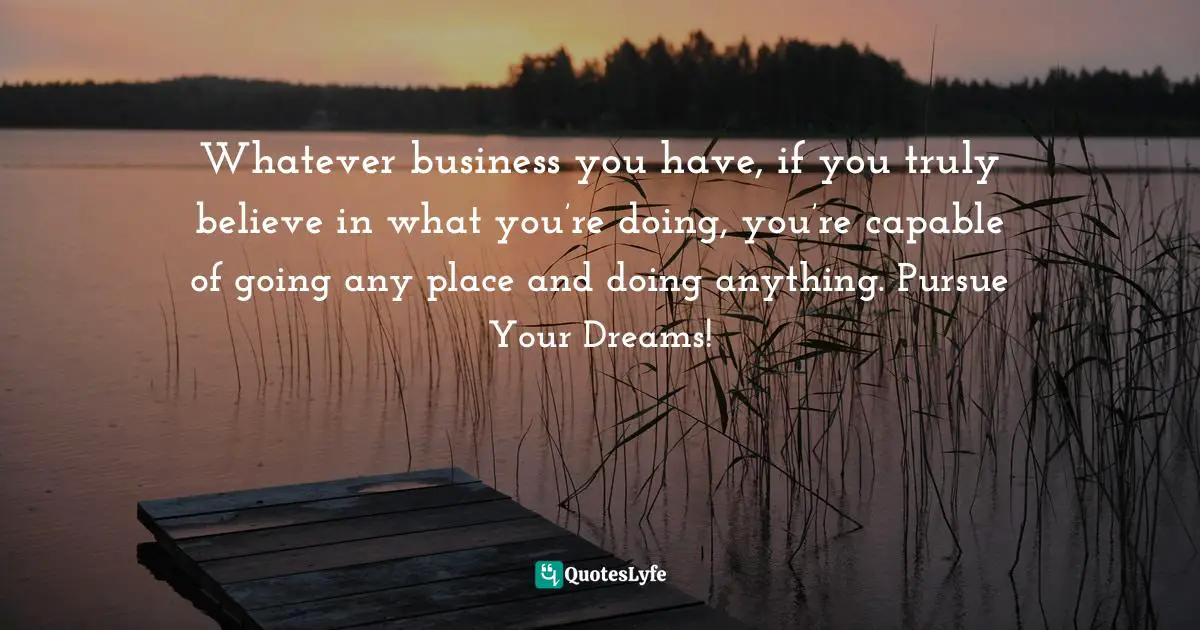 Whatever business you have, if you truly believe in what you’re doing, you’re capable of going any place and doing anything. Pursue Your Dreams!