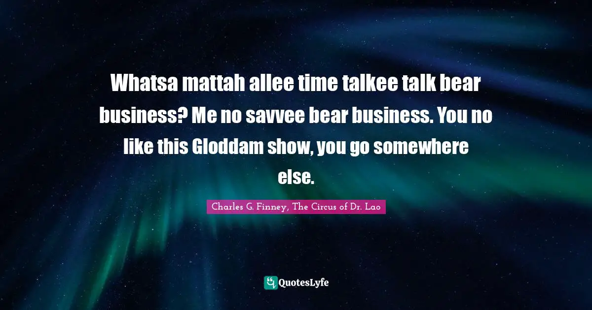 Whatsa mattah allee time talkee talk bear business? Me no savvee bear business. You no like this Gloddam show, you go somewhere else.