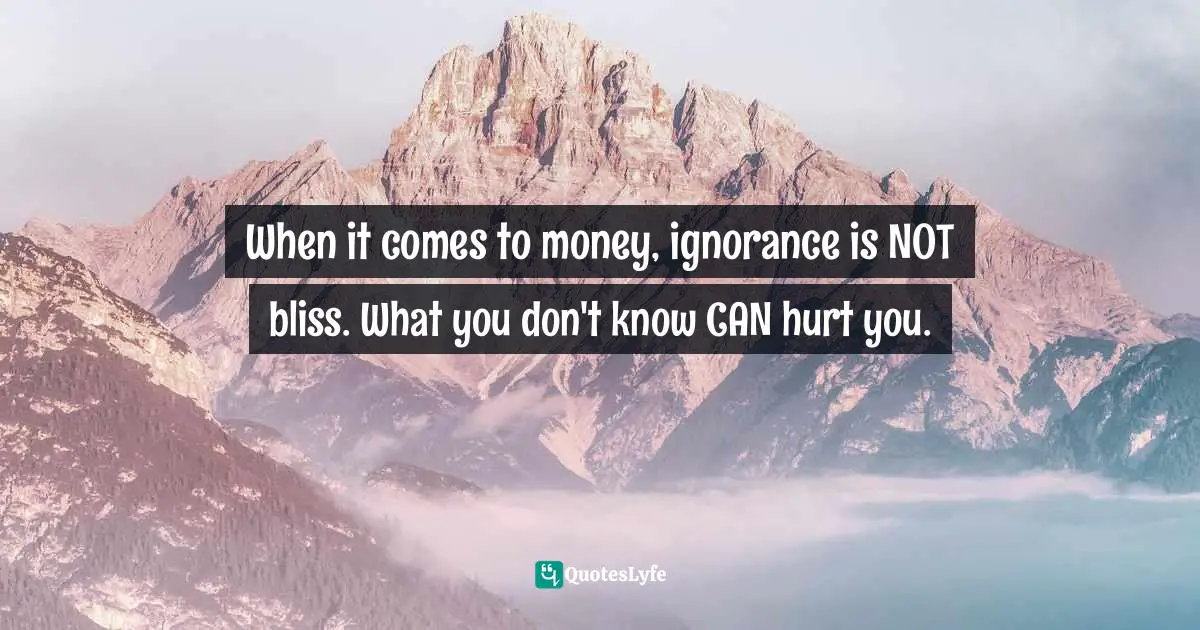 When it comes to money, ignorance is NOT bliss. What you don't know CAN hurt you.