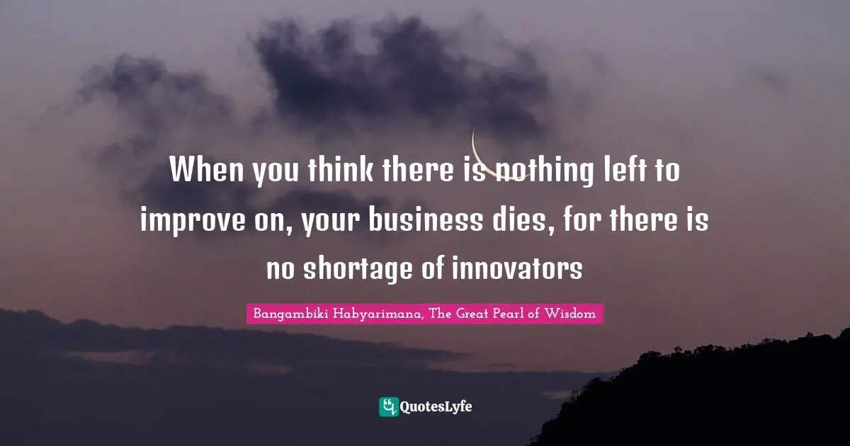 When you think there is nothing left to improve on, your business dies, for there is no shortage of innovators