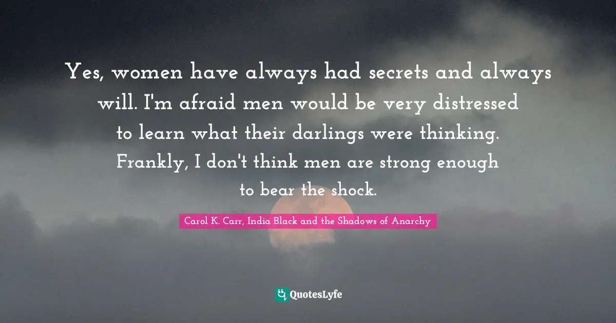 Yes, women have always had secrets and always will. I'm afraid men would be very distressed to learn what their darlings were thinking. Frankly, I don't think men are strong enough to bear the shock.