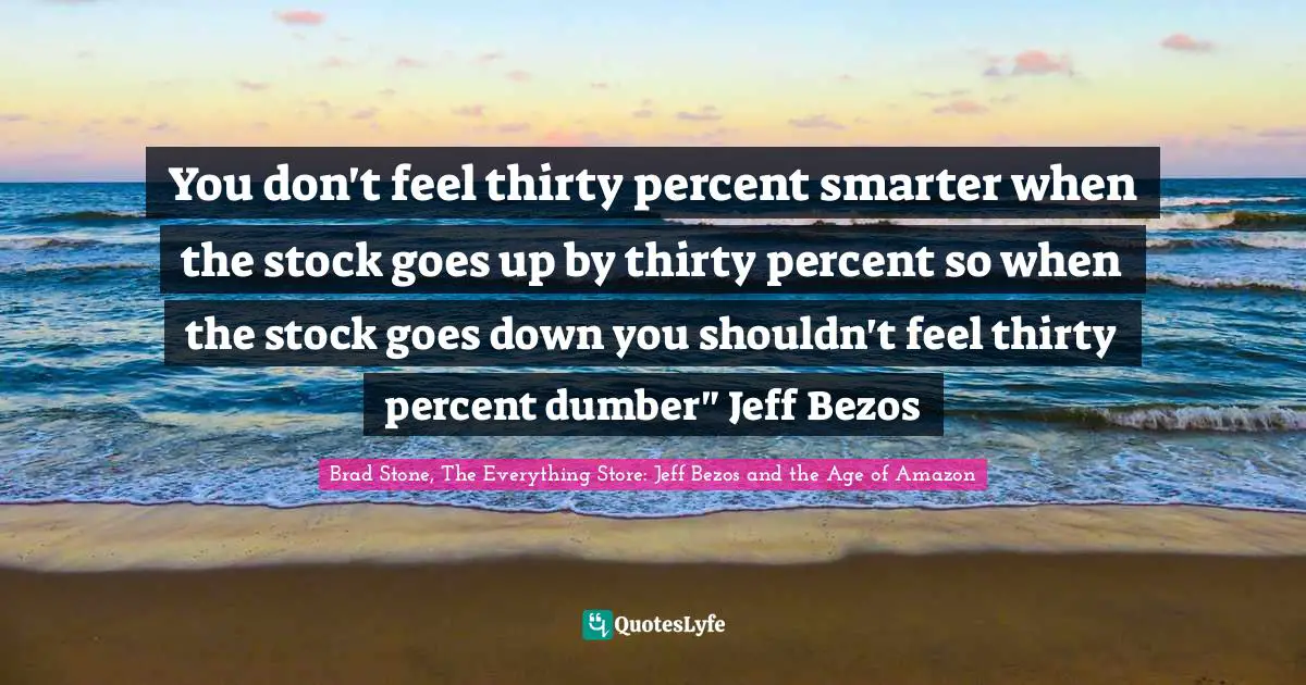 You don't feel thirty percent smarter when the stock goes up by thirty percent so when the stock goes down you shouldn't feel thirty percent dumber" Jeff Bezos