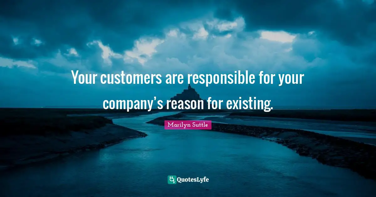 Your customers are responsible for your company’s reason for existing.