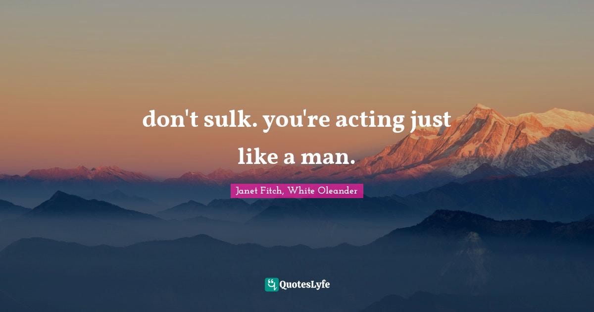 don't sulk. you're acting just like a man.