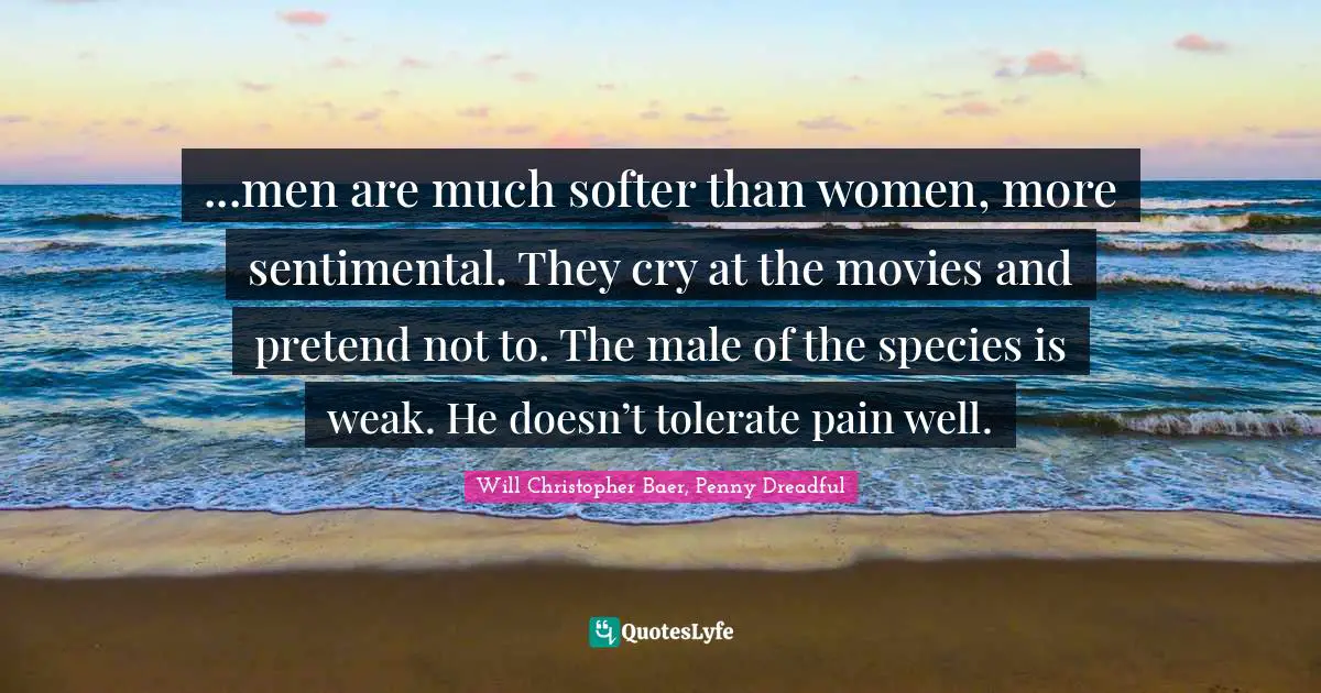 ...men are much softer than women, more sentimental. They cry at the movies and pretend not to. The male of the species is weak. He doesn’t tolerate pain well.