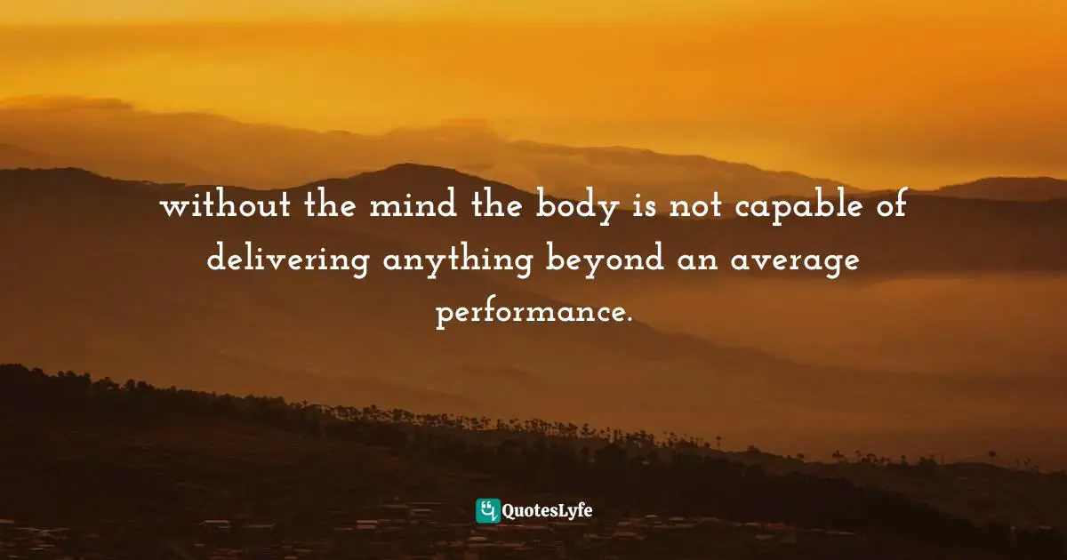 without the mind the body is not capable of delivering anything beyond an average performance.