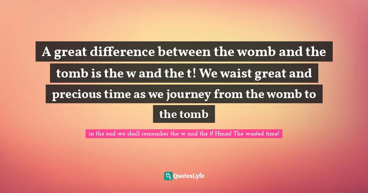 A great difference between the womb and the tomb is the w and the t! We waist great and precious time as we journey from the womb to the tomb