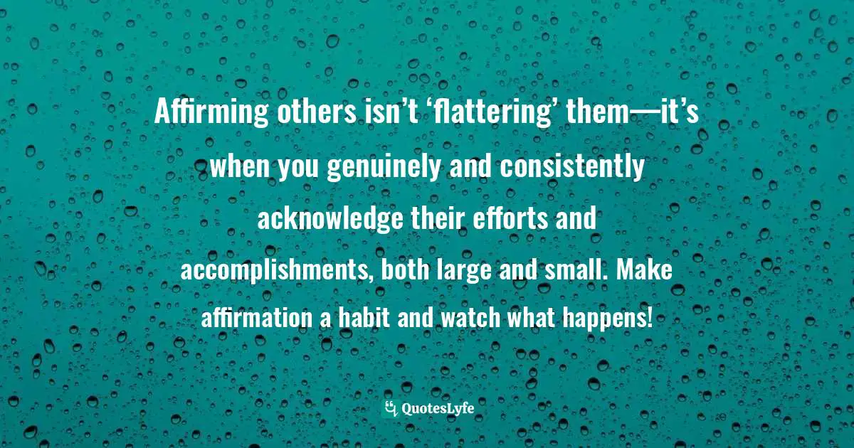 Affirming others isn’t ‘flattering’ them—it’s when you genuinely and consistently acknowledge their efforts and accomplishments, both large and small. Make affirmation a habit and watch what happens!