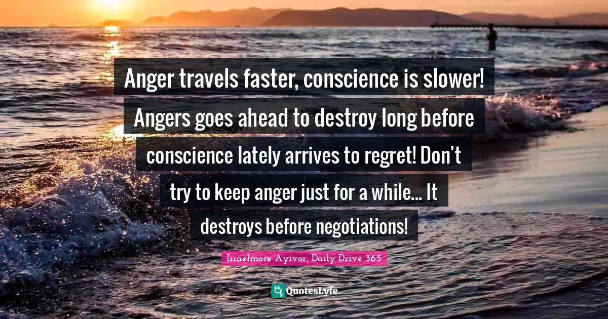 Israelmore Ayivor, Daily Drive 365 Quotes: "Anger travels faster, conscience is slower! Angers goes ahead to destroy long before conscience lately arrives to regret! Don't try to keep anger just for a while... It destroys before negotiations!"