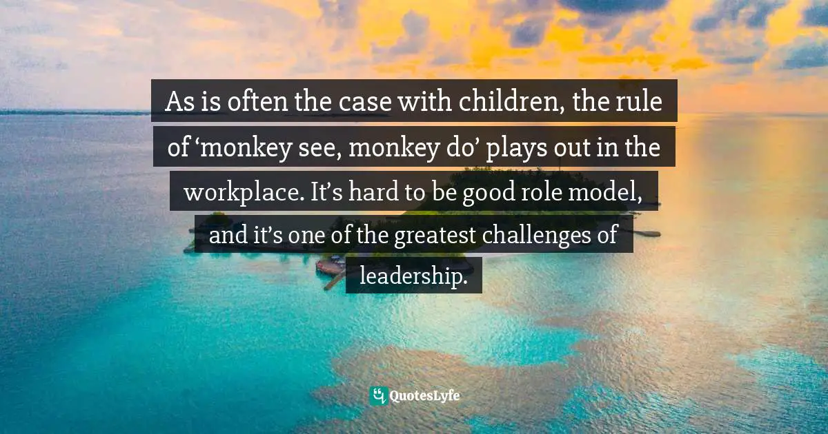 As is often the case with children, the rule of ‘monkey see, monkey do’ plays out in the workplace. It’s hard to be good role model, and it’s one of the greatest challenges of leadership.