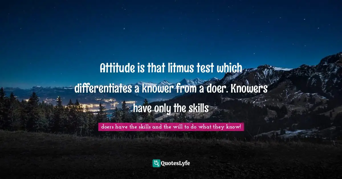 Attitude is that litmus test which differentiates a knower from a doer. Knowers have only the skills