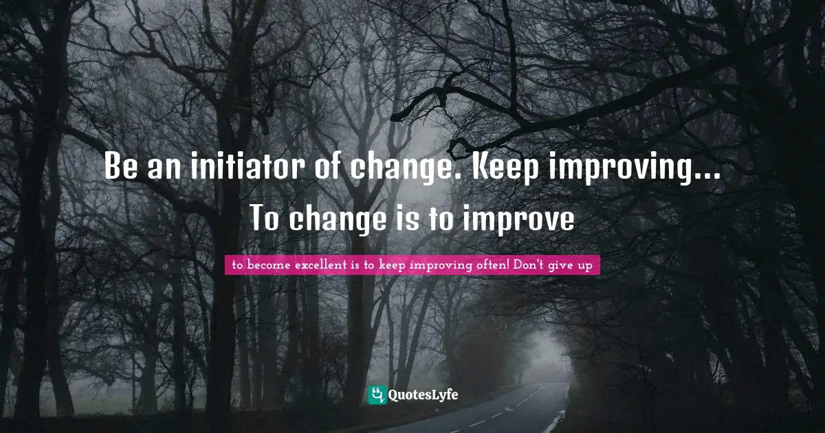Be an initiator of change. Keep improving... To change is to improve
