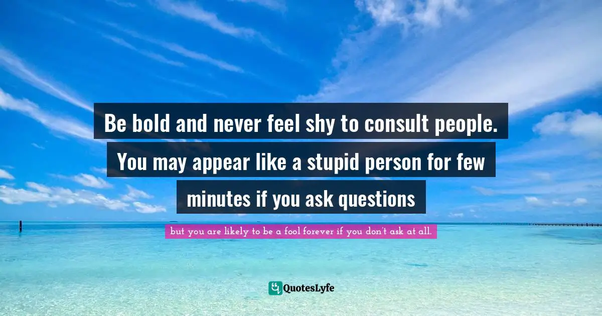 Be bold and never feel shy to consult people. You may appear like a stupid person for few minutes if you ask questions
