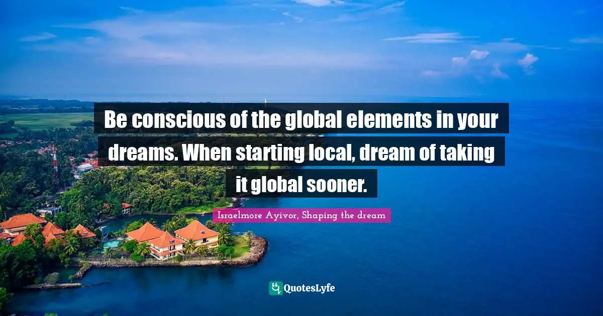 Start Local Quotes: "Be conscious of the global elements in your dreams. When starting local, dream of taking it global sooner."